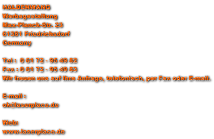 HALDENWANG Werbegestaltung Max-Planck-Str. 23 61381 Friedrichsdorf  Germany  Tel :  0 61 72 - 95 49 82 Fax : 0 61 72 - 95 49 83 Wir freuen uns auf Ihre Anfrage, telefonisch, per Fax oder E-mail.  E-mail : ok@laserplace.de  Web: www.laserplace.de